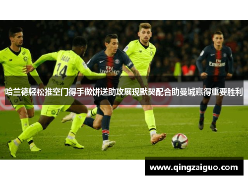 哈兰德轻松推空门得手做饼送助攻展现默契配合助曼城赢得重要胜利