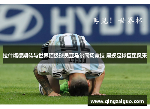 拉什福德期待与世界顶级球员亚马尔同场竞技 展现足球巨星风采