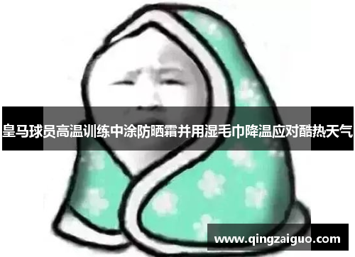 皇马球员高温训练中涂防晒霜并用湿毛巾降温应对酷热天气